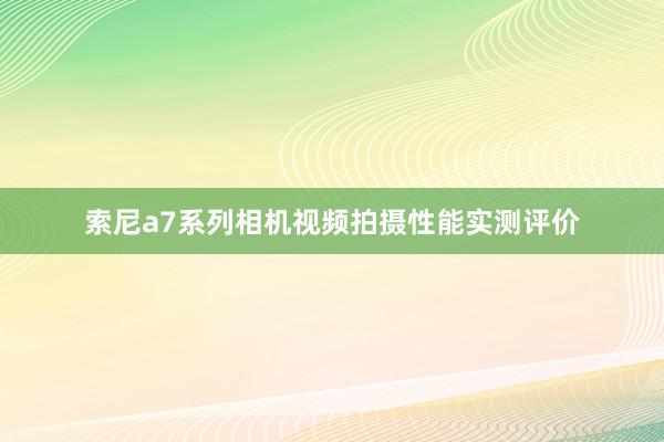 索尼a7系列相机视频拍摄性能实测评价