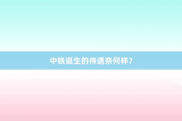 中铁诞生的待遇奈何样？